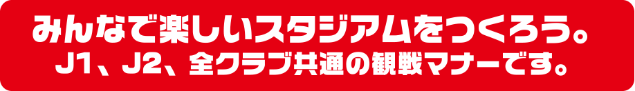 みんなで楽しいスタジアムをつくろう。J1、J2、全クラブ共通の観戦マナーです。
